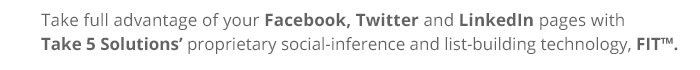 Take full advantage of your Facebook, Twitter and LinkedIn pages with Take 5 Solutions’ proprietary social inference and list building technology, FIT™.